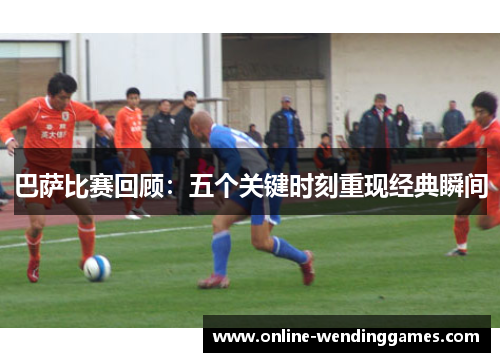 巴萨比赛回顾：五个关键时刻重现经典瞬间