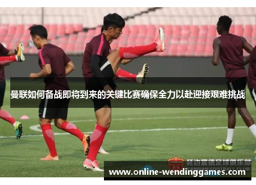 曼联如何备战即将到来的关键比赛确保全力以赴迎接艰难挑战