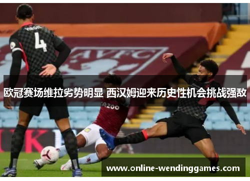 欧冠赛场维拉劣势明显 西汉姆迎来历史性机会挑战强敌