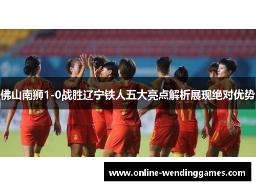 佛山南狮1-0战胜辽宁铁人五大亮点解析展现绝对优势