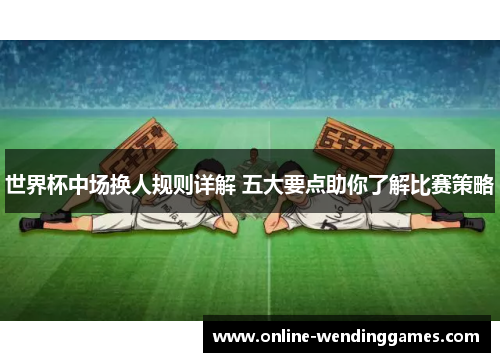 世界杯中场换人规则详解 五大要点助你了解比赛策略