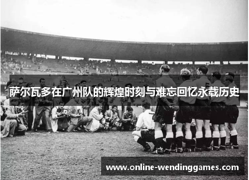 萨尔瓦多在广州队的辉煌时刻与难忘回忆永载历史