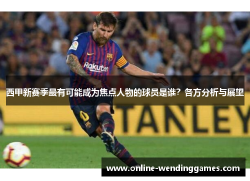 西甲新赛季最有可能成为焦点人物的球员是谁？各方分析与展望