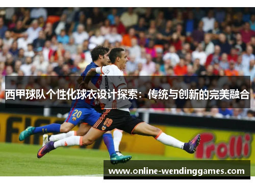 西甲球队个性化球衣设计探索:传统与创新的完美融合 西甲球队个性化球衣设计探索:传统与创新的完美融合