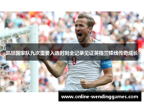 凯恩国家队九次重要入选时刻全记录见证英格兰锋线传奇成长 凯恩国家队九次重要入选时刻全记录见证英格兰锋线传奇成长