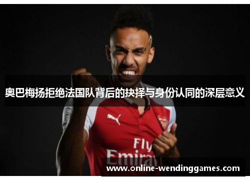 奥巴梅扬拒绝法国队背后的抉择与身份认同的深层意义