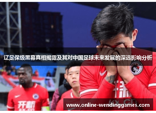 辽足保级黑幕真相揭露及其对中国足球未来发展的深远影响分析 辽足保级黑幕真相揭露及其对中国足球未来发展的深远影响分析