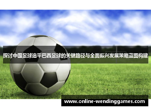 探讨中国足球追平巴西足球的关键路径与全面振兴发展策略蓝图构建 探讨中国足球追平巴西足球的关键路径与全面振兴发展策略蓝图构建