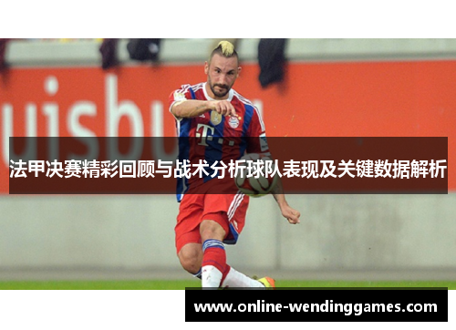 法甲决赛精彩回顾与战术分析球队表现及关键数据解析