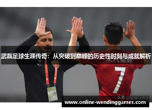武磊足球生涯传奇：从突破到巅峰的历史性时刻与成就解析