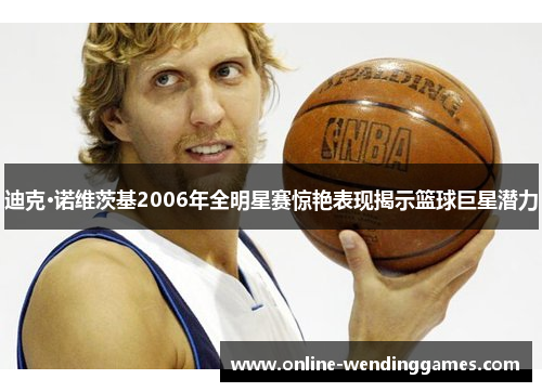 迪克·诺维茨基2006年全明星赛惊艳表现揭示篮球巨星潜力