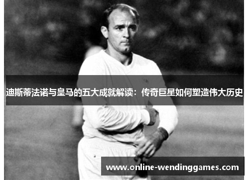 迪斯蒂法诺与皇马的五大成就解读：传奇巨星如何塑造伟大历史