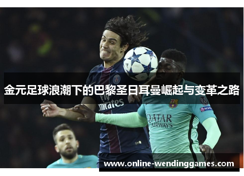 金元足球浪潮下的巴黎圣日耳曼崛起与变革之路 金元足球浪潮下的巴黎圣日耳曼崛起与变革之路