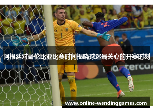 阿根廷对哥伦比亚比赛时间揭晓球迷最关心的开赛时刻