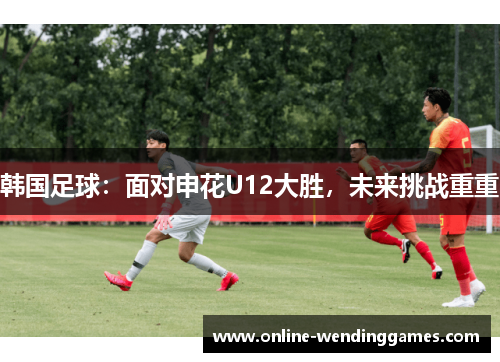 韩国足球:面对申花U12大胜,未来挑战重重 韩国足球:面对申花U12大胜,未来挑战重重