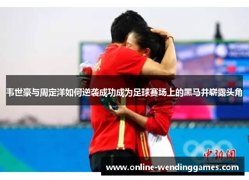 韦世豪与周定洋如何逆袭成功成为足球赛场上的黑马并崭露头角 韦世豪与周定洋如何逆袭成功成为足球赛场上的黑马并崭露头角