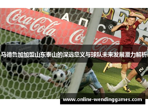 马德鲁加加盟山东泰山的深远意义与球队未来发展潜力解析