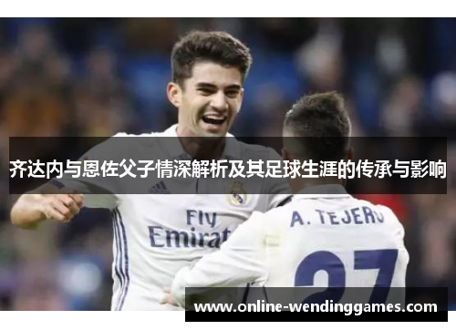 齐达内与恩佐父子情深解析及其足球生涯的传承与影响