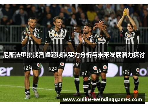 尼斯法甲挑战者崛起球队实力分析与未来发展潜力探讨 尼斯法甲挑战者崛起球队实力分析与未来发展潜力探讨