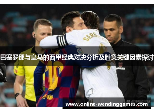 巴塞罗那与皇马的西甲经典对决分析及胜负关键因素探讨 巴塞罗那与皇马的西甲经典对决分析及胜负关键因素探讨