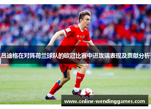 吕迪格在对阵荷兰球队的欧冠比赛中进攻端表现及贡献分析 吕迪格在对阵荷兰球队的欧冠比赛中进攻端表现及贡献分析