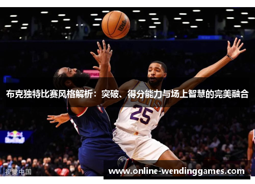 布克独特比赛风格解析：突破、得分能力与场上智慧的完美融合