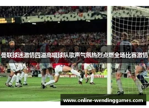 曼联球迷激情四溢高唱球队歌声气氛热烈点燃全场比赛激情