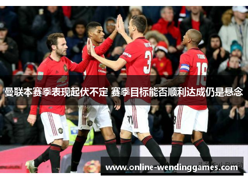 曼联本赛季表现起伏不定 赛季目标能否顺利达成仍是悬念