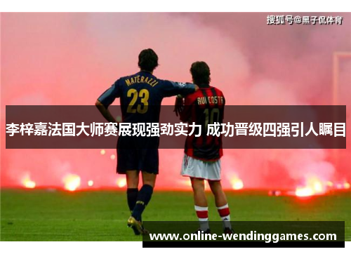 李梓嘉法国大师赛展现强劲实力 成功晋级四强引人瞩目
