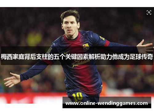 梅西家庭背后支柱的五个关键因素解析助力他成为足球传奇