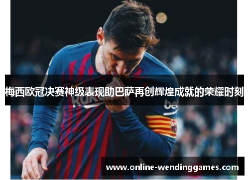 梅西欧冠决赛神级表现助巴萨再创辉煌成就的荣耀时刻