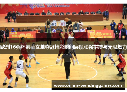 欧洲16强杯韩莹女单夺冠精彩瞬间展现顽强拼搏与无限魅力