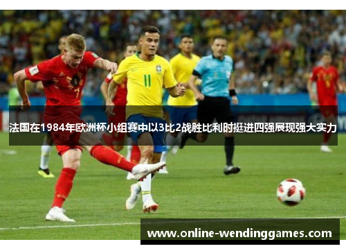 法国在1984年欧洲杯小组赛中以3比2战胜比利时挺进四强展现强大实力