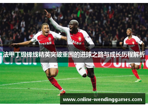 法甲丁级锋线精英突破重围的进球之路与成长历程解析