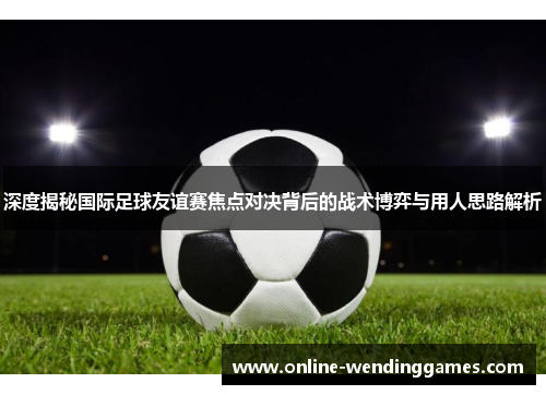 深度揭秘国际足球友谊赛焦点对决背后的战术博弈与用人思路解析